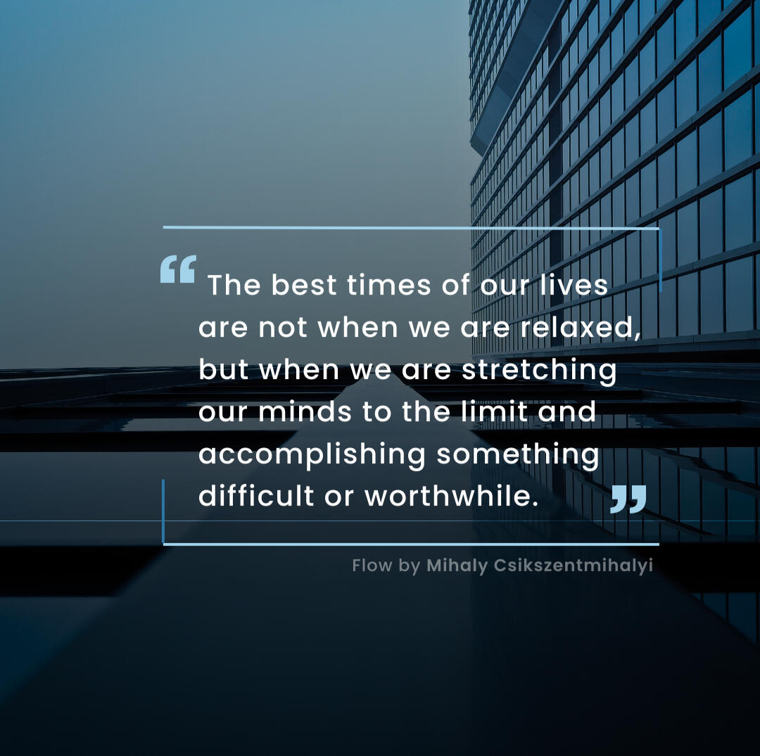 The best times of our lives are not when we are relaxed, but when we are stretching our minds to the limit and accomplishing something difficult or worthwhile" - Flow by Mihaly Csikszentmihalyi